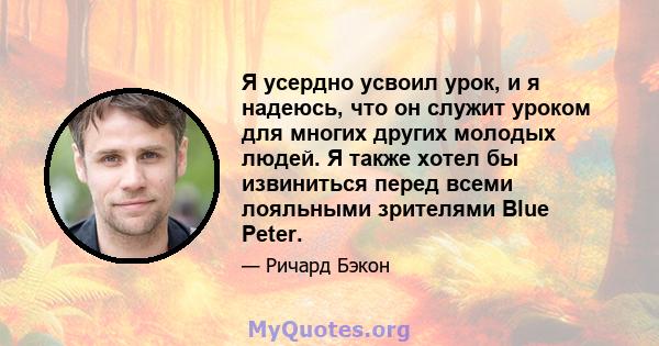 Я усердно усвоил урок, и я надеюсь, что он служит уроком для многих других молодых людей. Я также хотел бы извиниться перед всеми лояльными зрителями Blue Peter.