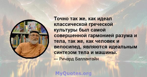 Точно так же, как идеал классической греческой культуры был самой совершенной гармонией разума и тела, так же, как человек и велосипед, являются идеальным синтезом тела и машины.