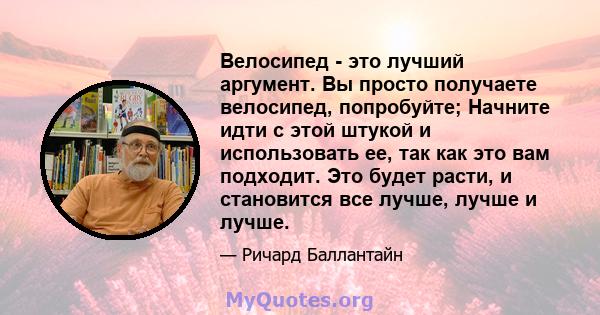 Велосипед - это лучший аргумент. Вы просто получаете велосипед, попробуйте; Начните идти с этой штукой и использовать ее, так как это вам подходит. Это будет расти, и становится все лучше, лучше и лучше.