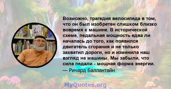 Возможно, трагедия велосипеда в том, что он был изобретен слишком близко вовремя к машине. В исторической схеме, педальная мощность едва ли началась до того, как появился двигатель сгорания и не только захватил дороги,