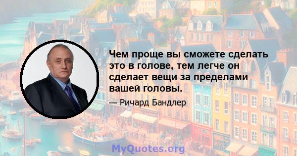 Чем проще вы сможете сделать это в голове, тем легче он сделает вещи за пределами вашей головы.