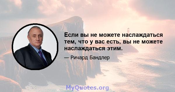 Если вы не можете наслаждаться тем, что у вас есть, вы не можете наслаждаться этим.