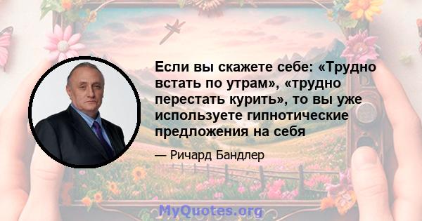 Если вы скажете себе: «Трудно встать по утрам», «трудно перестать курить», то вы уже используете гипнотические предложения на себя