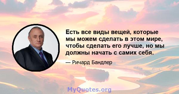 Есть все виды вещей, которые мы можем сделать в этом мире, чтобы сделать его лучше, но мы должны начать с самих себя.