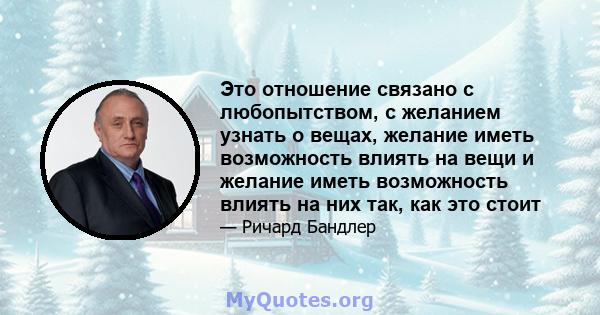 Это отношение связано с любопытством, с желанием узнать о вещах, желание иметь возможность влиять на вещи и желание иметь возможность влиять на них так, как это стоит