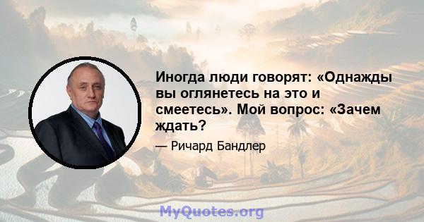 Иногда люди говорят: «Однажды вы оглянетесь на это и смеетесь». Мой вопрос: «Зачем ждать?