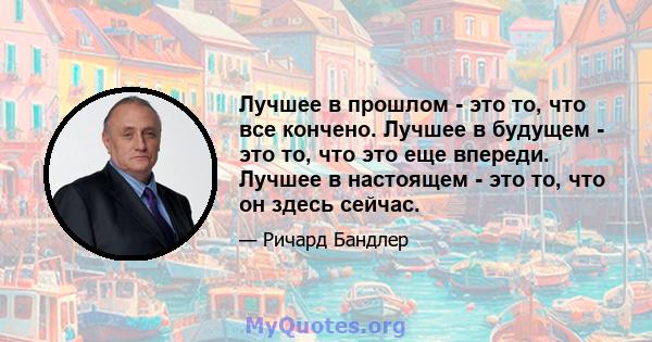 Лучшее в прошлом - это то, что все кончено. Лучшее в будущем - это то, что это еще впереди. Лучшее в настоящем - это то, что он здесь сейчас.