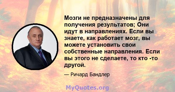 Мозги не предназначены для получения результатов; Они идут в направлениях. Если вы знаете, как работает мозг, вы можете установить свои собственные направления. Если вы этого не сделаете, то кто -то другой.