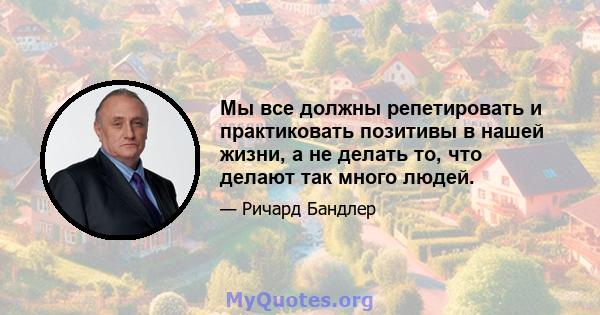 Мы все должны репетировать и практиковать позитивы в нашей жизни, а не делать то, что делают так много людей.