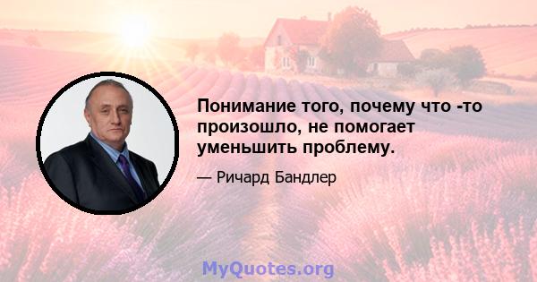 Понимание того, почему что -то произошло, не помогает уменьшить проблему.