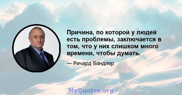 Причина, по которой у людей есть проблемы, заключается в том, что у них слишком много времени, чтобы думать.