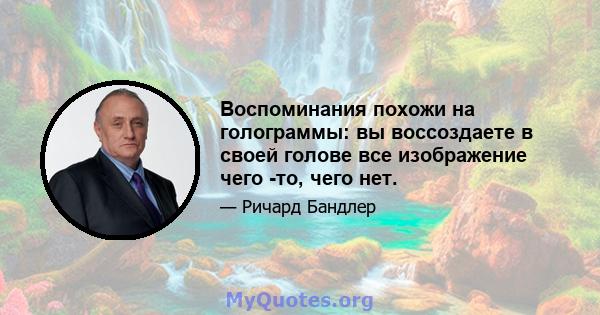 Воспоминания похожи на голограммы: вы воссоздаете в своей голове все изображение чего -то, чего нет.