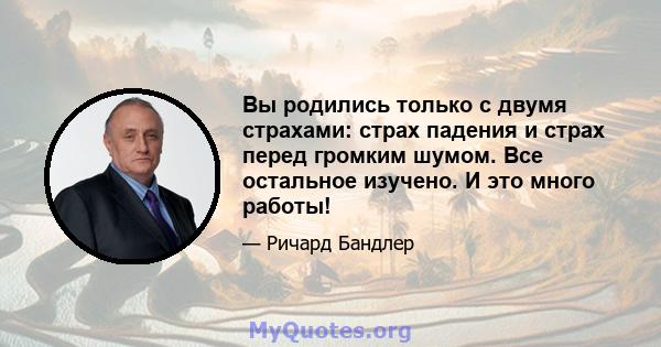 Вы родились только с двумя страхами: страх падения и страх перед громким шумом. Все остальное изучено. И это много работы!