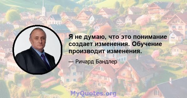 Я не думаю, что это понимание создает изменения. Обучение производит изменения.