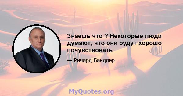 Знаешь что ? Некоторые люди думают, что они будут хорошо почувствовать