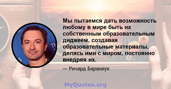 Мы пытаемся дать возможность любому в мире быть их собственным образовательным диджеем, создавая образовательные материалы, делясь ими с миром, постоянно внедряя их.