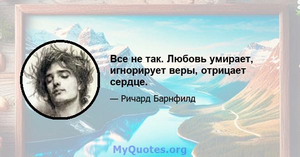 Все не так. Любовь умирает, игнорирует веры, отрицает сердце.