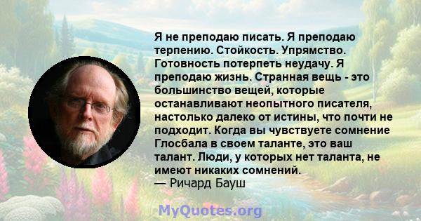 Я не преподаю писать. Я преподаю терпению. Стойкость. Упрямство. Готовность потерпеть неудачу. Я преподаю жизнь. Странная вещь - это большинство вещей, которые останавливают неопытного писателя, настолько далеко от