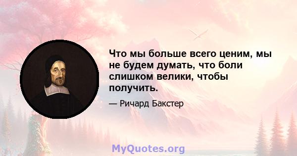 Что мы больше всего ценим, мы не будем думать, что боли слишком велики, чтобы получить.