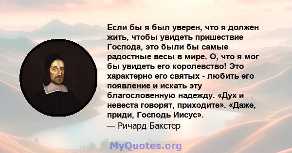 Если бы я был уверен, что я должен жить, чтобы увидеть пришествие Господа, это были бы самые радостные весы в мире. О, что я мог бы увидеть его королевство! Это характерно его святых - любить его появление и искать эту