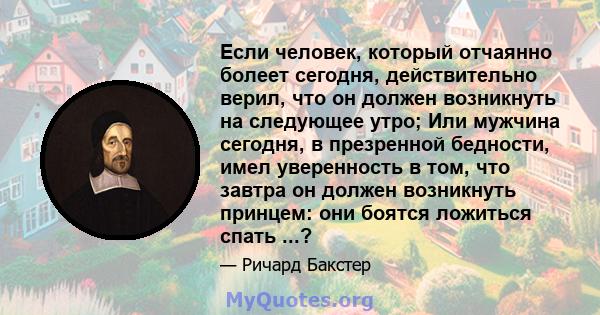 Если человек, который отчаянно болеет сегодня, действительно верил, что он должен возникнуть на следующее утро; Или мужчина сегодня, в презренной бедности, имел уверенность в том, что завтра он должен возникнуть