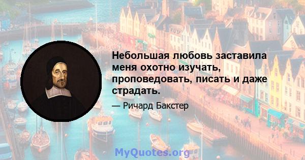 Небольшая любовь заставила меня охотно изучать, проповедовать, писать и даже страдать.