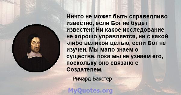 Ничто не может быть справедливо известно, если Бог не будет известен; Ни какое исследование не хорошо управляется, ни с какой -либо великой целью, если Бог не изучен. Мы мало знаем о существе, пока мы не узнаем его,