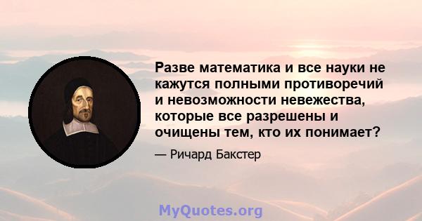 Разве математика и все науки не кажутся полными противоречий и невозможности невежества, которые все разрешены и очищены тем, кто их понимает?