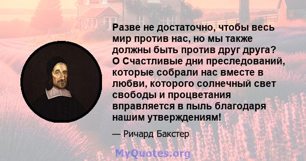 Разве не достаточно, чтобы весь мир против нас, но мы также должны быть против друг друга? O Счастливые дни преследований, которые собрали нас вместе в любви, которого солнечный свет свободы и процветания вправляется в