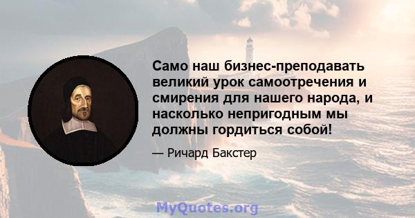 Само наш бизнес-преподавать великий урок самоотречения и смирения для нашего народа, и насколько непригодным мы должны гордиться собой!