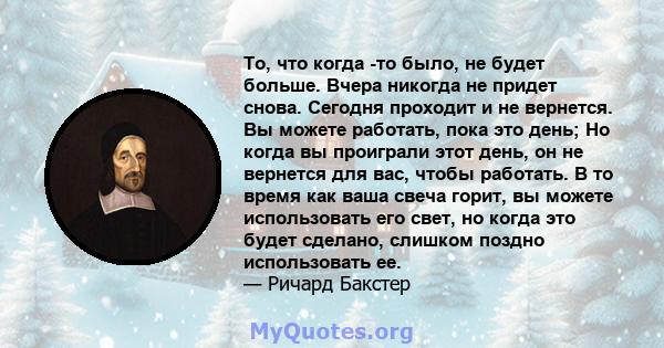 То, что когда -то было, не будет больше. Вчера никогда не придет снова. Сегодня проходит и не вернется. Вы можете работать, пока это день; Но когда вы проиграли этот день, он не вернется для вас, чтобы работать. В то