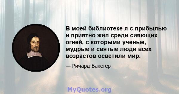 В моей библиотеке я с прибылью и приятно жил среди сияющих огней, с которыми ученые, мудрые и святые люди всех возрастов осветили мир.