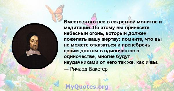 Вместо этого все в секретной молитве и медитации. По этому вы принесете небесный огонь, который должен пожелать вашу жертву: помните, что вы не можете отказаться и пренебречь своим долгом в одиночестве в одиночестве,