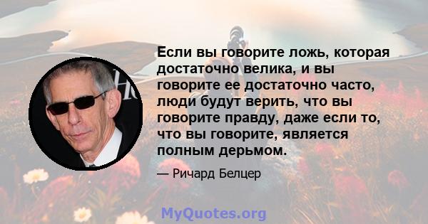 Если вы говорите ложь, которая достаточно велика, и вы говорите ее достаточно часто, люди будут верить, что вы говорите правду, даже если то, что вы говорите, является полным дерьмом.