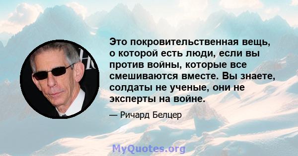 Это покровительственная вещь, о которой есть люди, если вы против войны, которые все смешиваются вместе. Вы знаете, солдаты не ученые, они не эксперты на войне.