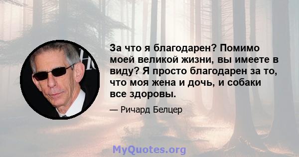 За что я благодарен? Помимо моей великой жизни, вы имеете в виду? Я просто благодарен за то, что моя жена и дочь, и собаки все здоровы.