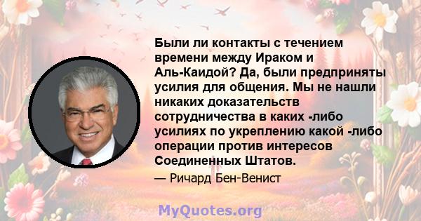 Были ли контакты с течением времени между Ираком и Аль-Каидой? Да, были предприняты усилия для общения. Мы не нашли никаких доказательств сотрудничества в каких -либо усилиях по укреплению какой -либо операции против