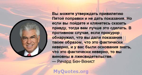 Вы можете утверждать привилегию Пятой поправки и не дать показания. Но если вы пойдете и клянетесь сказать правду, тогда вам лучше это сделать. В противном случае, если прокурор обнаружил, что вы дали показания таким