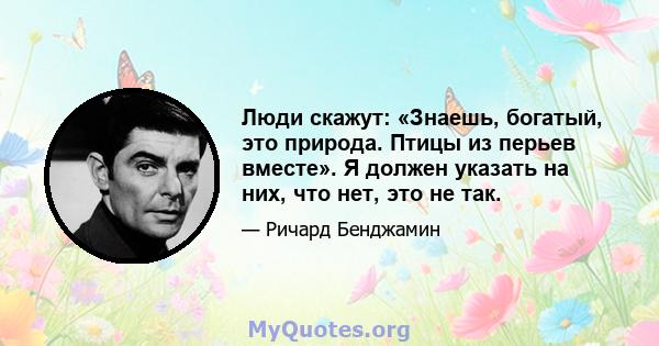 Люди скажут: «Знаешь, богатый, это природа. Птицы из перьев вместе». Я должен указать на них, что нет, это не так.