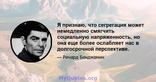 Я признаю, что сегрегация может немедленно смягчить социальную напряженность, но она еще более ослабляет нас в долгосрочной перспективе.