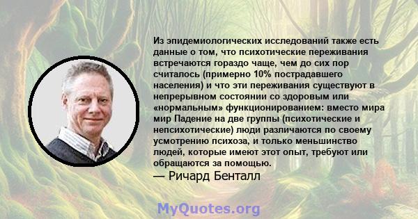 Из эпидемиологических исследований также есть данные о том, что психотические переживания встречаются гораздо чаще, чем до сих пор считалось (примерно 10% пострадавшего населения) и что эти переживания существуют в