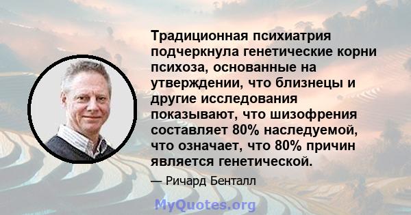 Традиционная психиатрия подчеркнула генетические корни психоза, основанные на утверждении, что близнецы и другие исследования показывают, что шизофрения составляет 80% наследуемой, что означает, что 80% причин является