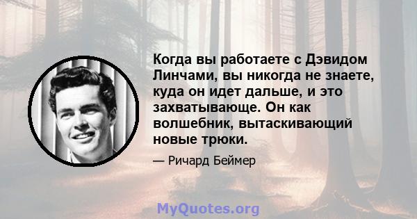 Когда вы работаете с Дэвидом Линчами, вы никогда не знаете, куда он идет дальше, и это захватывающе. Он как волшебник, вытаскивающий новые трюки.