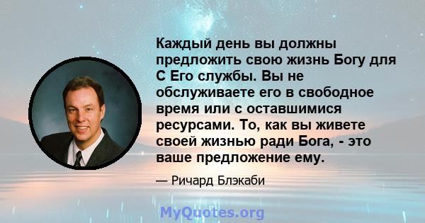 Каждый день вы должны предложить свою жизнь Богу для С Его службы. Вы не обслуживаете его в свободное время или с оставшимися ресурсами. То, как вы живете своей жизнью ради Бога, - это ваше предложение ему.