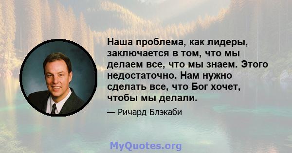 Наша проблема, как лидеры, заключается в том, что мы делаем все, что мы знаем. Этого недостаточно. Нам нужно сделать все, что Бог хочет, чтобы мы делали.