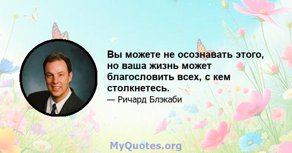 Вы можете не осознавать этого, но ваша жизнь может благословить всех, с кем столкнетесь.