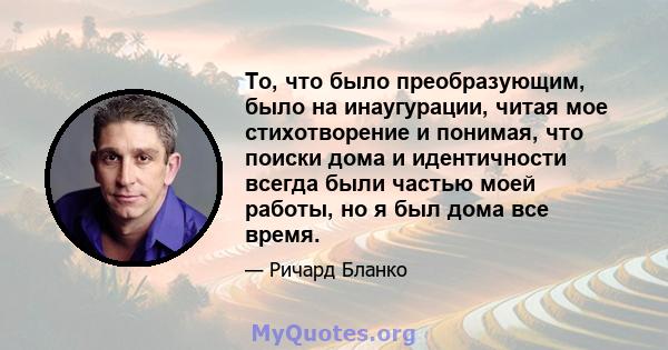 То, что было преобразующим, было на инаугурации, читая мое стихотворение и понимая, что поиски дома и идентичности всегда были частью моей работы, но я был дома все время.