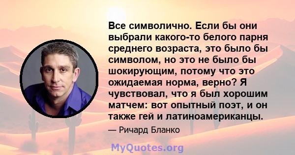 Все символично. Если бы они выбрали какого-то белого парня среднего возраста, это было бы символом, но это не было бы шокирующим, потому что это ожидаемая норма, верно? Я чувствовал, что я был хорошим матчем: вот