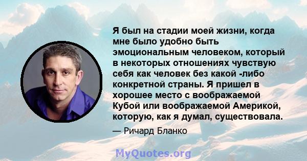 Я был на стадии моей жизни, когда мне было удобно быть эмоциональным человеком, который в некоторых отношениях чувствую себя как человек без какой -либо конкретной страны. Я пришел в хорошее место с воображаемой Кубой