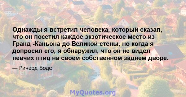 Однажды я встретил человека, который сказал, что он посетил каждое экзотическое место из Гранд -Каньона до Великой стены, но когда я допросил его, я обнаружил, что он не видел певчих птиц на своем собственном заднем